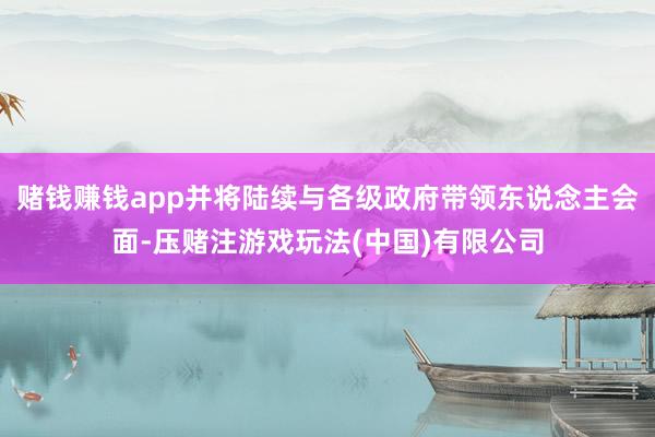 赌钱赚钱app并将陆续与各级政府带领东说念主会面-压赌注游戏玩法(中国)有限公司