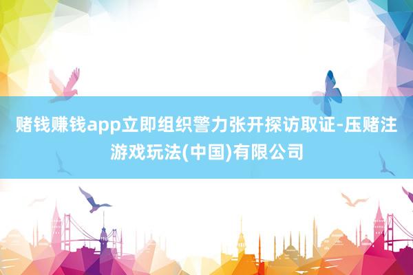 赌钱赚钱app立即组织警力张开探访取证-压赌注游戏玩法(中国)有限公司