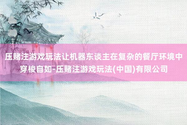 压赌注游戏玩法让机器东谈主在复杂的餐厅环境中穿梭自如-压赌注游戏玩法(中国)有限公司