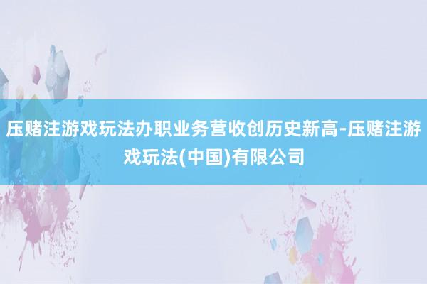 压赌注游戏玩法办职业务营收创历史新高-压赌注游戏玩法(中国)有限公司