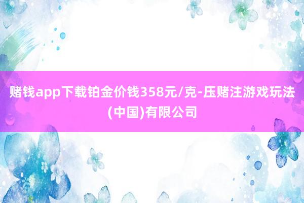 赌钱app下载铂金价钱358元/克-压赌注游戏玩法(中国)有限公司