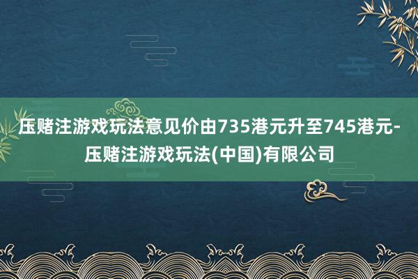 压赌注游戏玩法意见价由735港元升至745港元-压赌注游戏玩法(中国)有限公司