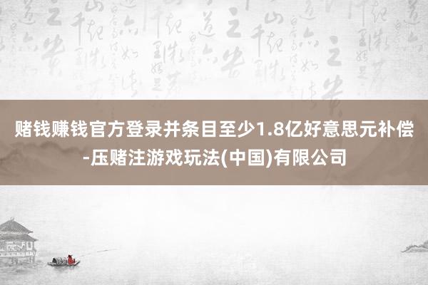 赌钱赚钱官方登录并条目至少1.8亿好意思元补偿-压赌注游戏玩法(中国)有限公司