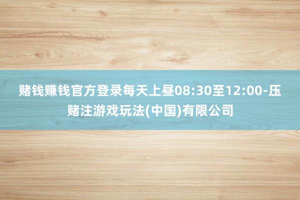 赌钱赚钱官方登录每天上昼08:30至12:00-压赌注游戏玩法(中国)有限公司