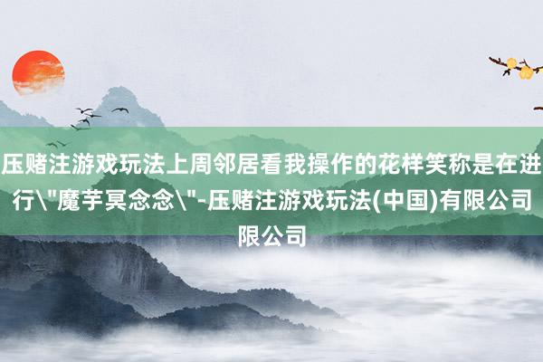压赌注游戏玩法上周邻居看我操作的花样笑称是在进行