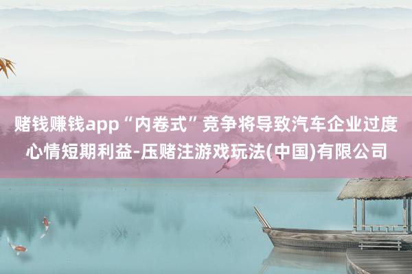 赌钱赚钱app“内卷式”竞争将导致汽车企业过度心情短期利益-压赌注游戏玩法(中国)有限公司