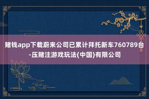 赌钱app下载蔚来公司已累计拜托新车760789台-压赌注游戏玩法(中国)有限公司