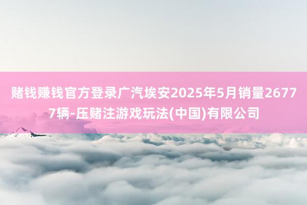 赌钱赚钱官方登录广汽埃安2025年5月销量26777辆-压赌注游戏玩法(中国)有限公司