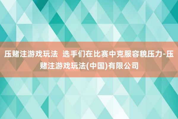 压赌注游戏玩法  选手们在比赛中克服容貌压力-压赌注游戏玩法(中国)有限公司