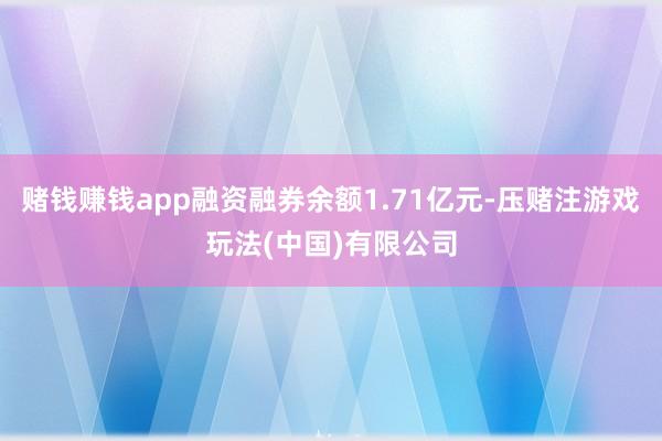 赌钱赚钱app融资融券余额1.71亿元-压赌注游戏玩法(中国)有限公司