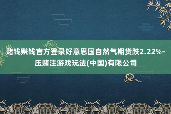 赌钱赚钱官方登录好意思国自然气期货跌2.22%-压赌注游戏玩法(中国)有限公司