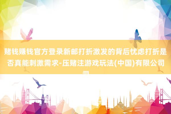 赌钱赚钱官方登录新邮打折激发的背后忧虑打折是否真能刺激需求-压赌注游戏玩法(中国)有限公司