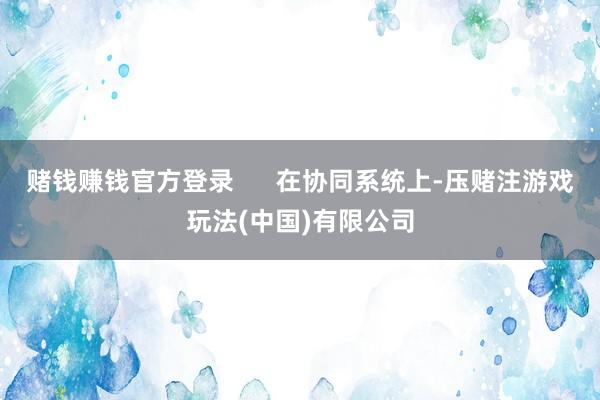 赌钱赚钱官方登录      在协同系统上-压赌注游戏玩法(中国)有限公司