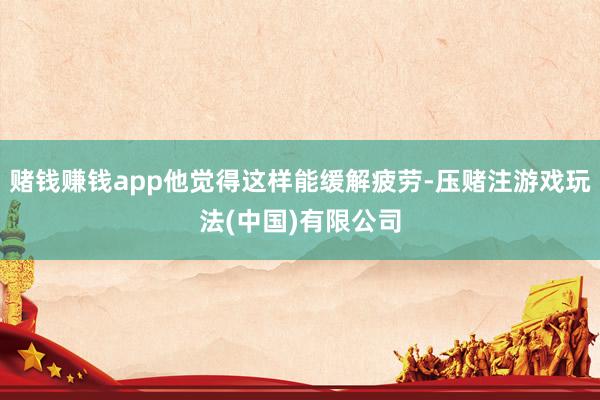 赌钱赚钱app他觉得这样能缓解疲劳-压赌注游戏玩法(中国)有限公司
