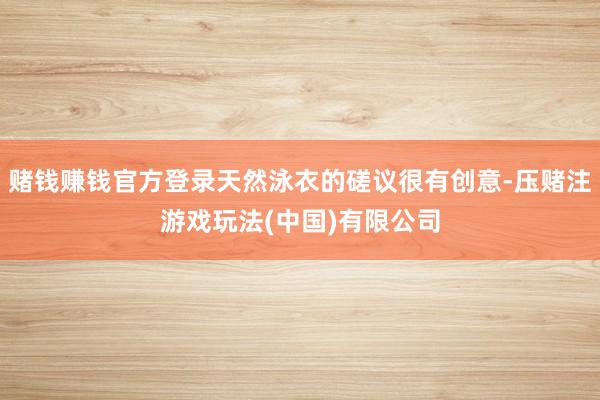 赌钱赚钱官方登录天然泳衣的磋议很有创意-压赌注游戏玩法(中国)有限公司