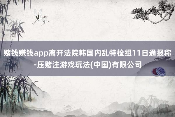 赌钱赚钱app离开法院韩国内乱特检组11日通报称-压赌注游戏玩法(中国)有限公司