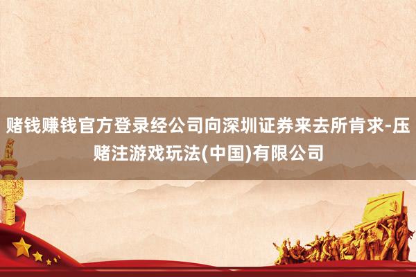 赌钱赚钱官方登录经公司向深圳证券来去所肯求-压赌注游戏玩法(中国)有限公司