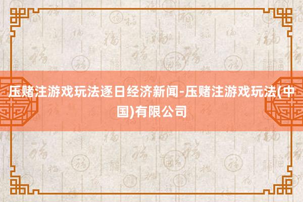 压赌注游戏玩法逐日经济新闻-压赌注游戏玩法(中国)有限公司