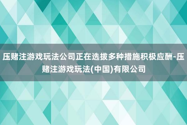 压赌注游戏玩法公司正在选拔多种措施积极应酬-压赌注游戏玩法(中国)有限公司