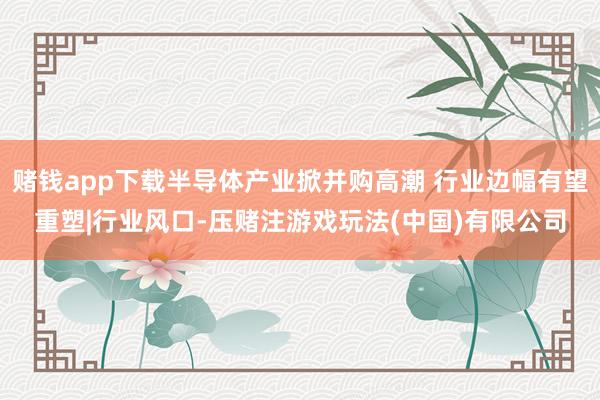 赌钱app下载半导体产业掀并购高潮 行业边幅有望重塑|行业风口-压赌注游戏玩法(中国)有限公司