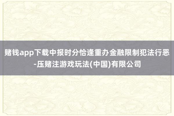 赌钱app下载中报时分恰逢重办金融限制犯法行恶-压赌注游戏玩法(中国)有限公司