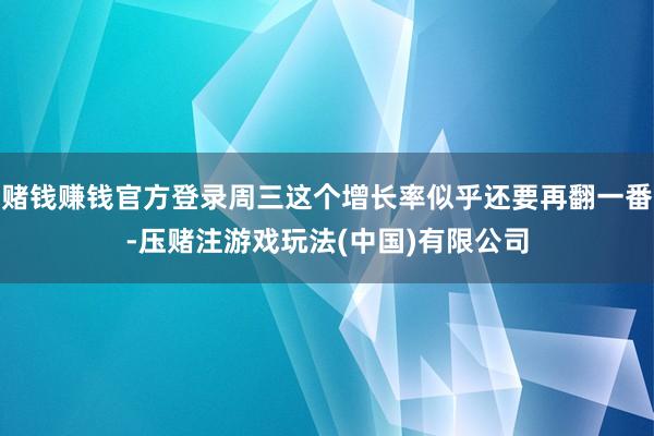 赌钱赚钱官方登录周三这个增长率似乎还要再翻一番-压赌注游戏玩法(中国)有限公司