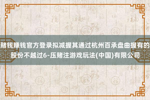 赌钱赚钱官方登录拟减握其通过杭州百承盘曲握有的股份不越过6-压赌注游戏玩法(中国)有限公司