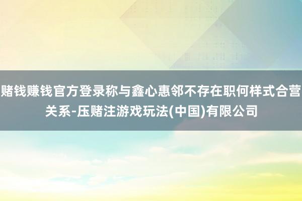 赌钱赚钱官方登录称与鑫心惠邻不存在职何样式合营关系-压赌注游戏玩法(中国)有限公司