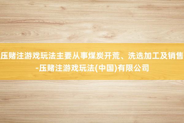 压赌注游戏玩法主要从事煤炭开荒、洗选加工及销售-压赌注游戏玩法(中国)有限公司
