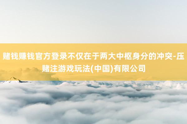 赌钱赚钱官方登录不仅在于两大中枢身分的冲突-压赌注游戏玩法(中国)有限公司