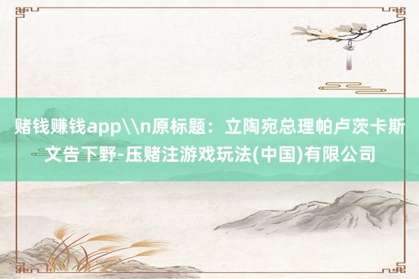 赌钱赚钱app\n原标题：立陶宛总理帕卢茨卡斯文告下野-压赌注游戏玩法(中国)有限公司
