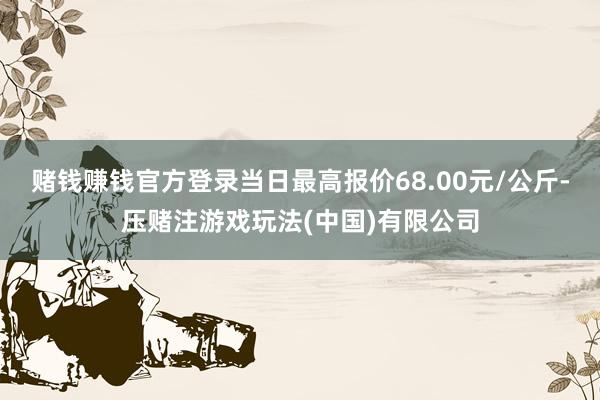 赌钱赚钱官方登录当日最高报价68.00元/公斤-压赌注游戏玩法(中国)有限公司