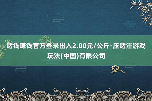 赌钱赚钱官方登录出入2.00元/公斤-压赌注游戏玩法(中国)有限公司
