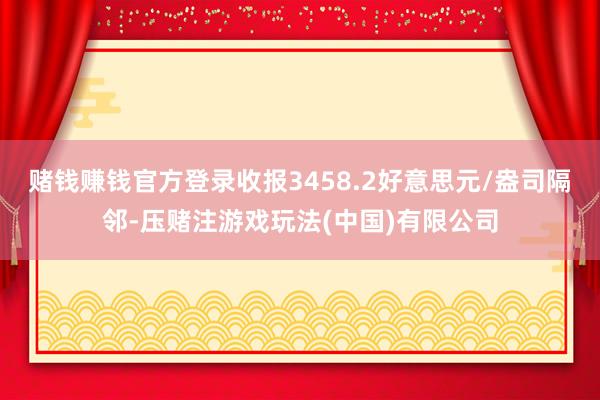 赌钱赚钱官方登录收报3458.2好意思元/盎司隔邻-压赌注游戏玩法(中国)有限公司