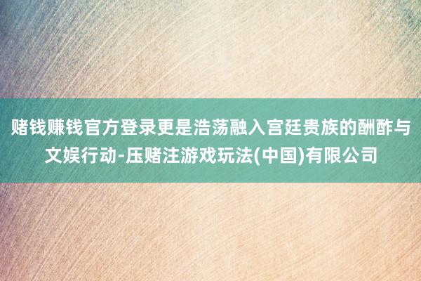 赌钱赚钱官方登录更是浩荡融入宫廷贵族的酬酢与文娱行动-压赌注游戏玩法(中国)有限公司