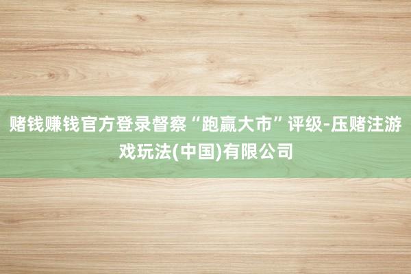 赌钱赚钱官方登录督察“跑赢大市”评级-压赌注游戏玩法(中国)有限公司