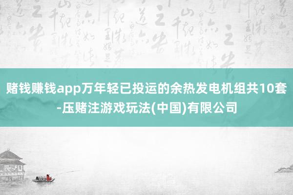 赌钱赚钱app万年轻已投运的余热发电机组共10套-压赌注游戏玩法(中国)有限公司