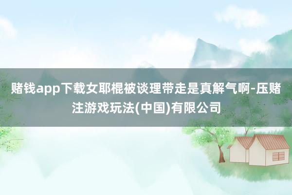 赌钱app下载女耶棍被谈理带走是真解气啊-压赌注游戏玩法(中国)有限公司