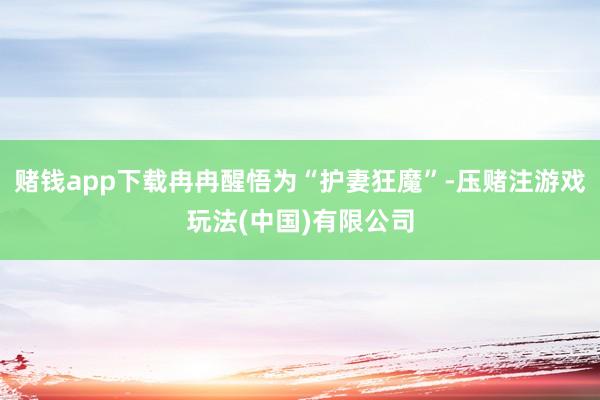 赌钱app下载冉冉醒悟为“护妻狂魔”-压赌注游戏玩法(中国)有限公司