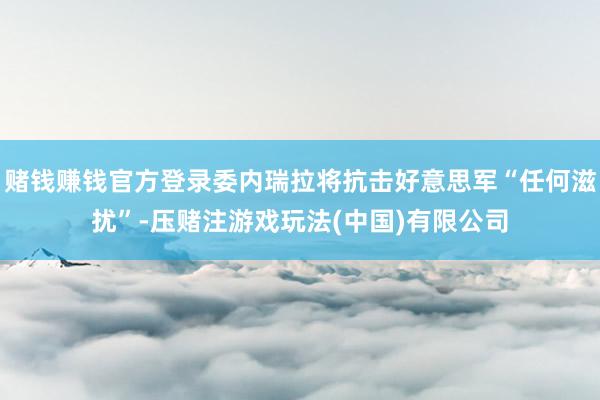 赌钱赚钱官方登录委内瑞拉将抗击好意思军“任何滋扰”-压赌注游戏玩法(中国)有限公司