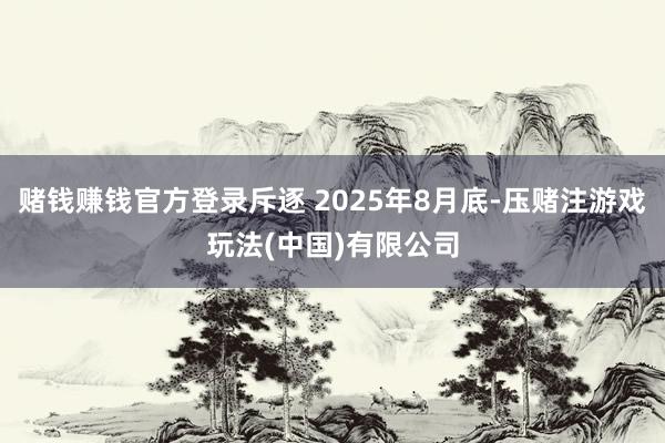 赌钱赚钱官方登录斥逐 2025年8月底-压赌注游戏玩法(中国)有限公司