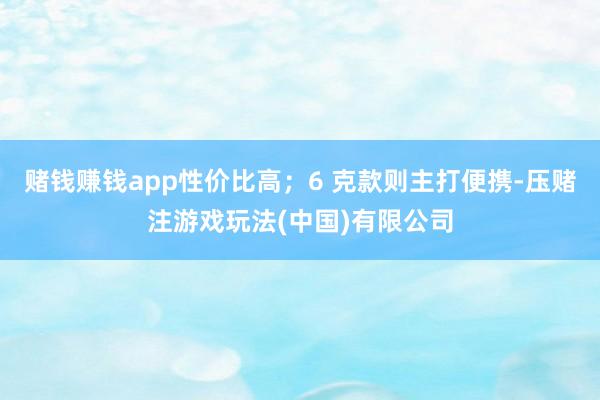 赌钱赚钱app性价比高；6 克款则主打便携-压赌注游戏玩法(中国)有限公司