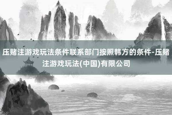 压赌注游戏玩法条件联系部门按照韩方的条件-压赌注游戏玩法(中国)有限公司