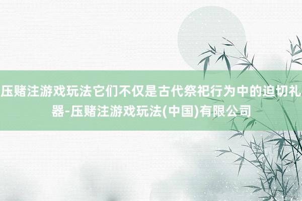 压赌注游戏玩法它们不仅是古代祭祀行为中的迫切礼器-压赌注游戏玩法(中国)有限公司