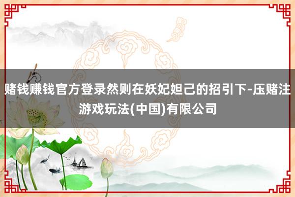 赌钱赚钱官方登录然则在妖妃妲己的招引下-压赌注游戏玩法(中国)有限公司