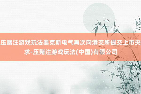 压赌注游戏玩法奥克斯电气再次向港交所提交上市央求-压赌注游戏玩法(中国)有限公司