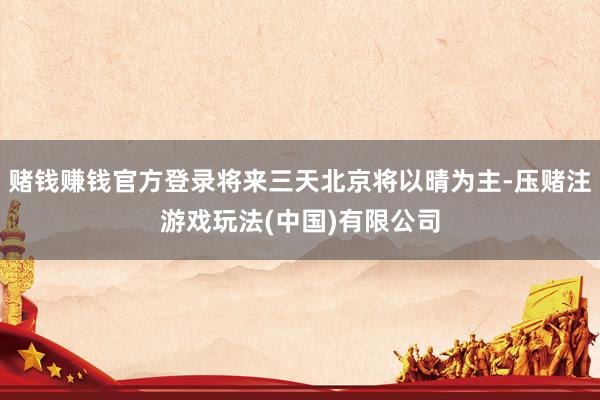 赌钱赚钱官方登录将来三天北京将以晴为主-压赌注游戏玩法(中国)有限公司