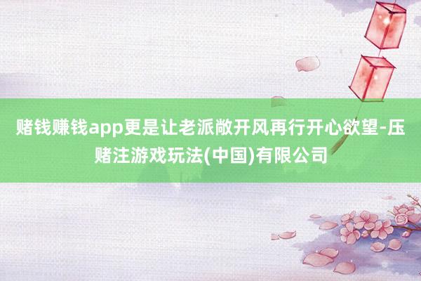 赌钱赚钱app更是让老派敞开风再行开心欲望-压赌注游戏玩法(中国)有限公司