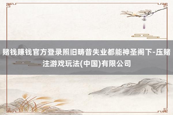 赌钱赚钱官方登录照旧畴昔失业都能神圣阁下-压赌注游戏玩法(中国)有限公司