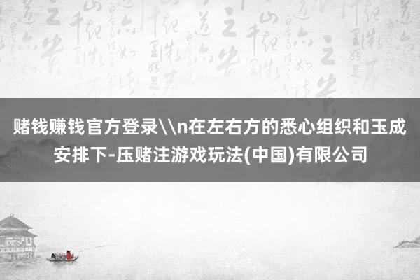 赌钱赚钱官方登录\n在左右方的悉心组织和玉成安排下-压赌注游戏玩法(中国)有限公司